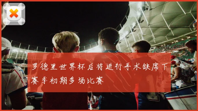 罗德里世界杯后将进行手术缺席下赛季初期多场比赛